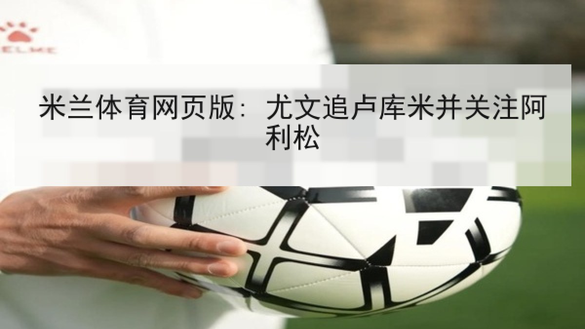 米兰体育网页版: 尤文追卢库米并关注阿利松 米兰体育网页版: 尤文追卢库米并关注阿利松