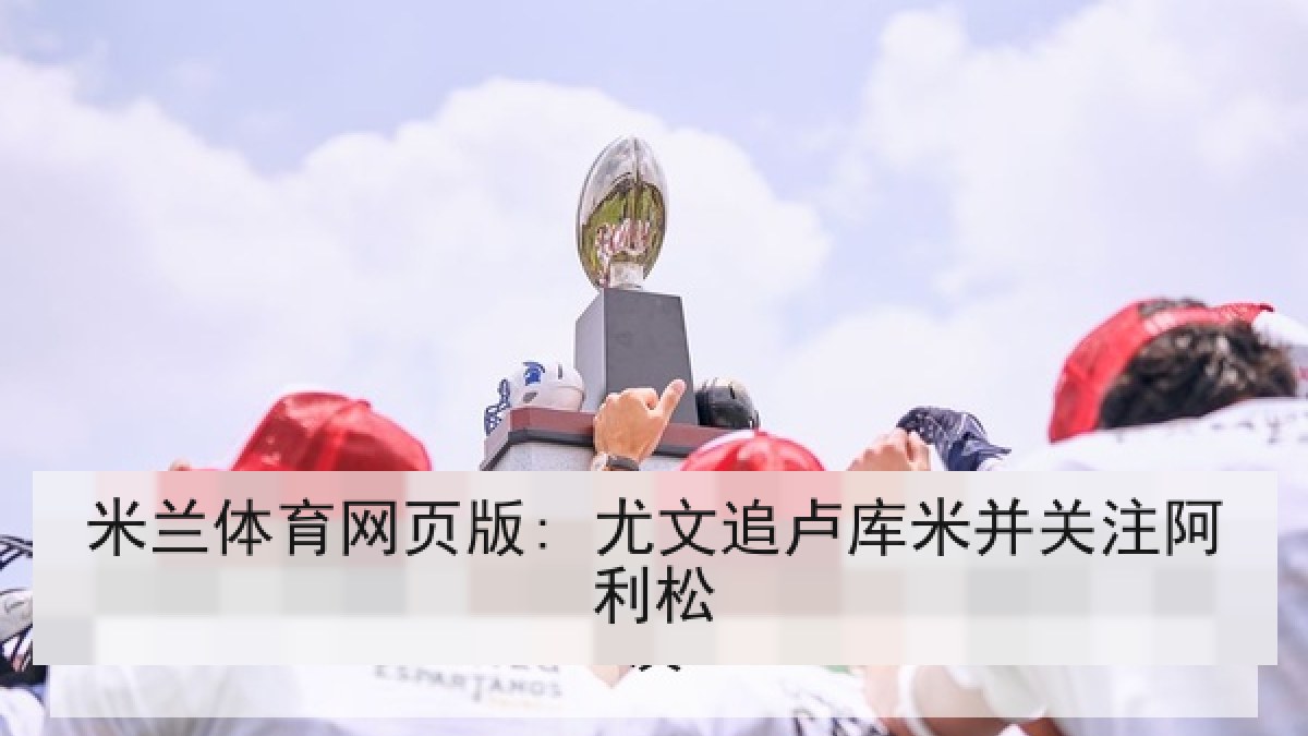 米兰体育网页版: 尤文追卢库米并关注阿利松 米兰体育网页版: 尤文追卢库米并关注阿利松